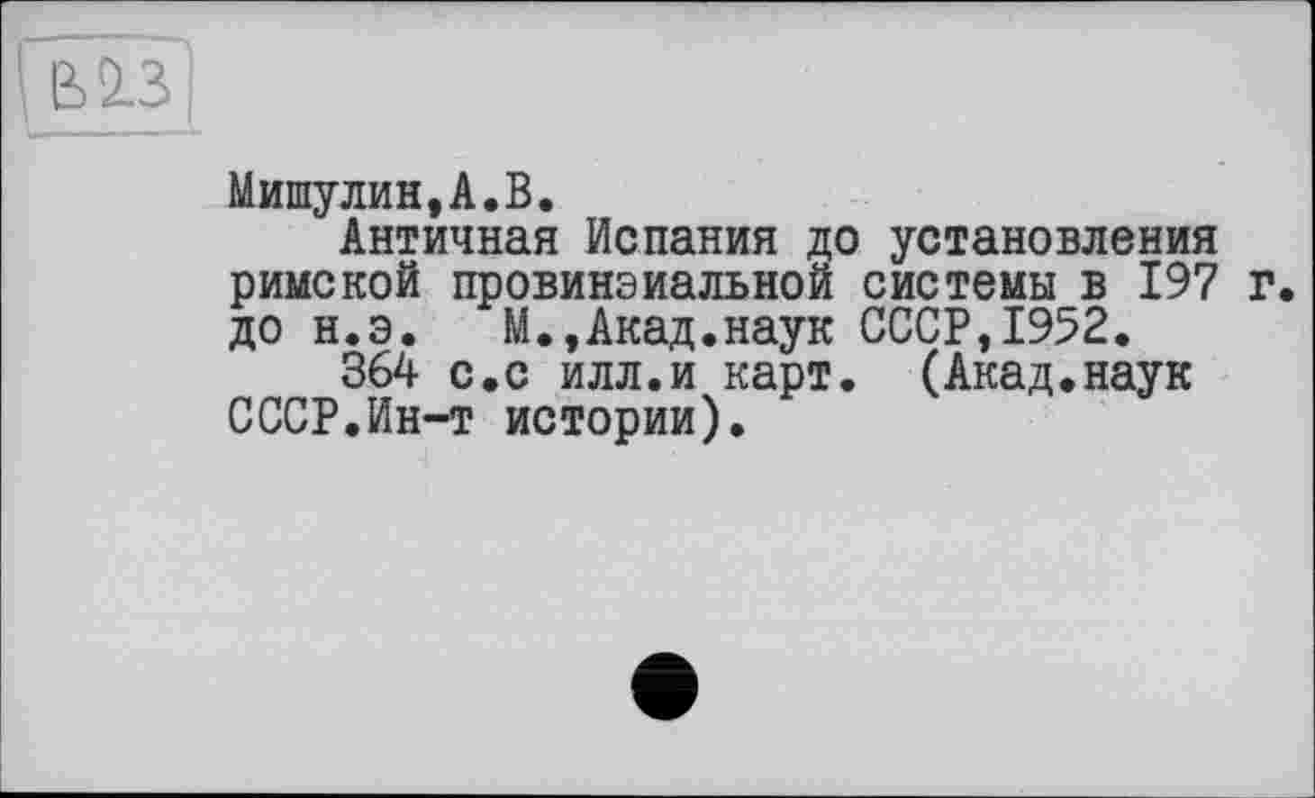 ﻿ВІЗІ
Мишулин,А.В.
Античная Испания д< римской провинзиальной до н.э. М.,Акад.наук
364 с.с илл.и карт СССР.Ин-т истории).
і установления системы в 197 г. СССР,1952.
(Акад.наук